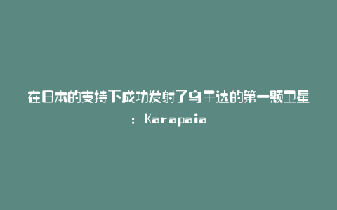 在日本的支持下成功发射了乌干达的第一颗卫星：Karapaia