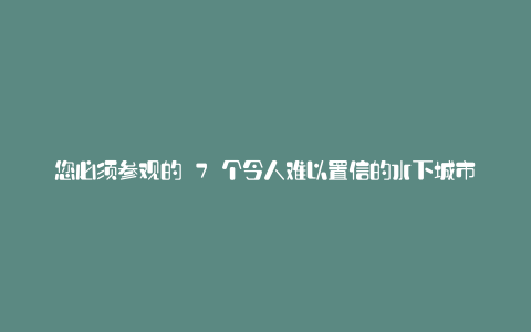 您必须参观的 7 个令人难以置信的水下城市