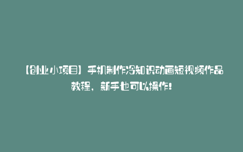 【创业小项目】手机制作冷知识动画短视频作品教程,新手也可以操作!