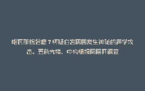 哈瓦那综合症?怀疑白宫周围发生神秘的声学攻击。五角大楼、中央情报局展开调查