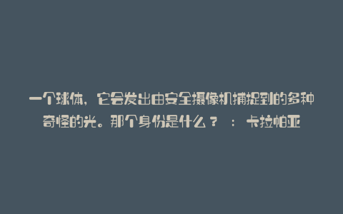 一个球体，它会发出由安全摄像机捕捉到的多种奇怪的光。那个身份是什么？ : 卡拉帕亚