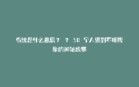 你这是什么意思? ? 10 个人遇到不明现象的神秘故事