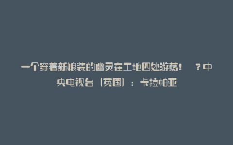 一个穿着新娘装的幽灵在工地四处游荡! ?中央电视台(英国):卡拉帕亚