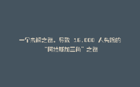 一个未解之谜。导致 16,000 人失踪的“阿拉斯加三角”之谜