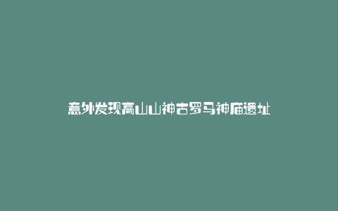 意外发现高山山神古罗马神庙遗址