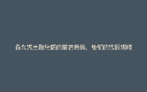 永久冻土融化后的蒙古贵族,他们的饮食揭晓