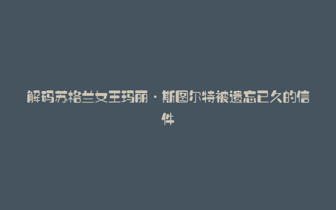 解码苏格兰女王玛丽·斯图尔特被遗忘已久的信件