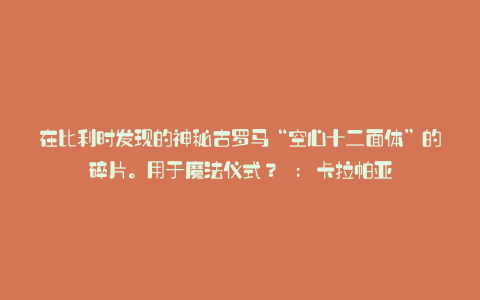 在比利时发现的神秘古罗马“空心十二面体”的碎片。用于魔法仪式？ : 卡拉帕亚