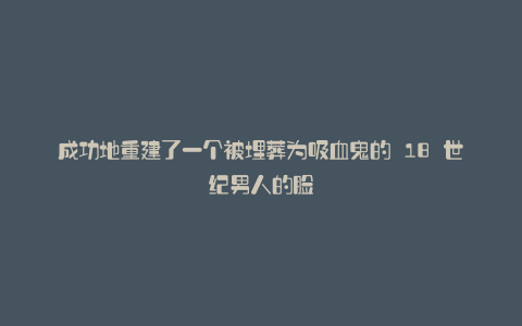 成功地重建了一个被埋葬为吸血鬼的 18 世纪男人的脸