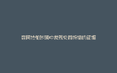 在阿拉伯沙漠中发现史前狩猎的证据