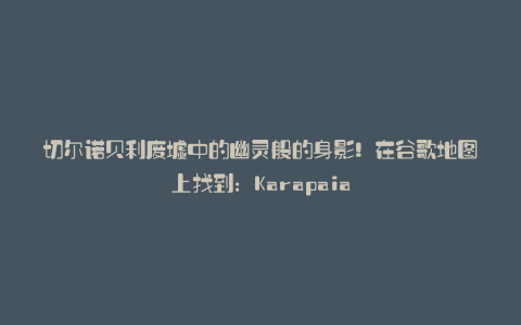 切尔诺贝利废墟中的幽灵般的身影!在谷歌地图上找到:Karapaia