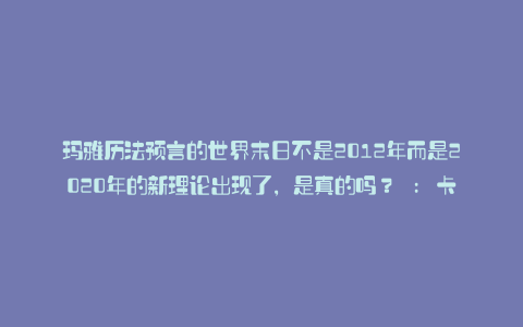 玛雅历法预言的世界末日不是2012年而是2020年的新理论出现了,是真的吗? : 卡拉帕亚