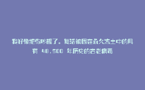 我好像把你吵醒了。复活被困在永久冻土中的具有 48,500 年历史的古老病毒