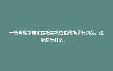一位毒理学专家在检查标签后更换了化妆品。这就是为什么。 :