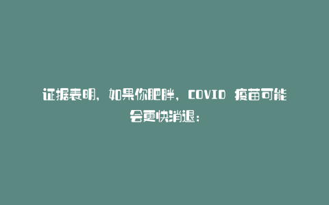 证据表明,如果你肥胖,COVID 疫苗可能会更快消退: