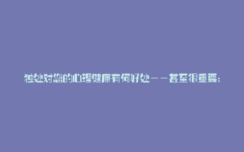 独处对您的心理健康有何好处——甚至很重要:
