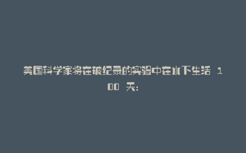 美国科学家将在破纪录的实验中在水下生活 100 天:
