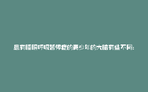 患有睡眠呼吸暂停症的青少年的大脑有些不同: