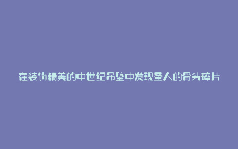 在装饰精美的中世纪吊坠中发现圣人的骨头碎片