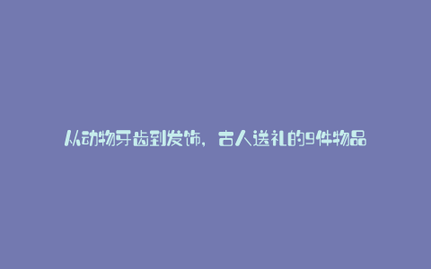 从动物牙齿到发饰,古人送礼的9件物品