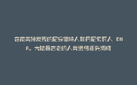 在南美洲发现的尼安德特人和丹尼索瓦人 DNA。大陆最古老的人类遗传祖先揭晓