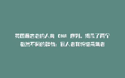 英国最古老的人类 DNA 序列。揭示了两个截然不同的群体:食人者和狩猎采集者