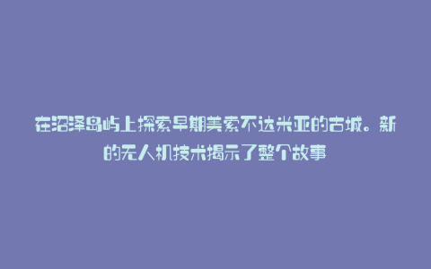 在沼泽岛屿上探索早期美索不达米亚的古城。新的无人机技术揭示了整个故事