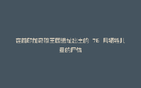 在前印加奇穆王国遗址出土的 76 具牺牲儿童的尸体