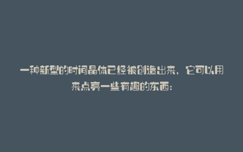 一种新型的时间晶体已经被创造出来,它可以用来点亮一些有趣的东西: