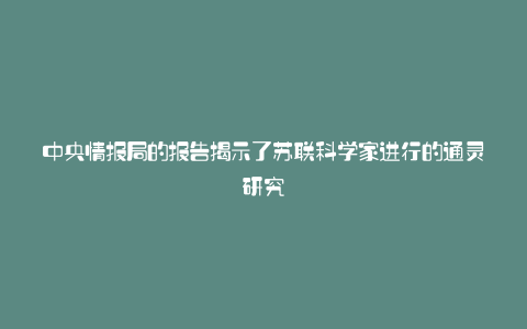 中央情报局的报告揭示了苏联科学家进行的通灵研究