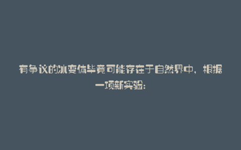 有争议的冰变体毕竟可能存在于自然界中,根据一项新实验: