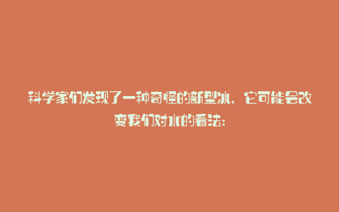 科学家们发现了一种奇怪的新型冰,它可能会改变我们对水的看法: