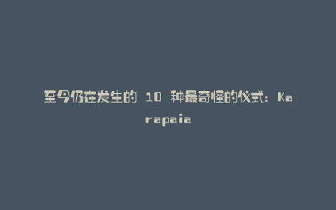 至今仍在发生的 10 种最奇怪的仪式:Karapaia