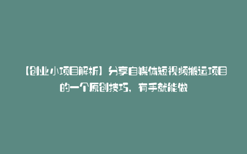 【创业小项目解析】分享自媒体短视频搬运项目的一个原创技巧，有手就能做