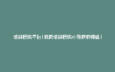 培训团购平台(教育培训团购小程序有哪些)