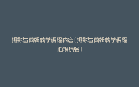 摄影与剪辑教学课程内容(摄影与剪辑教学课程心得体会)