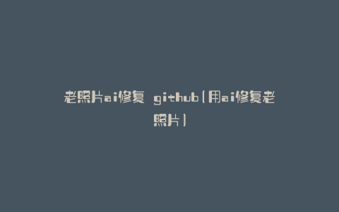 老照片ai修复 github(用ai修复老照片)