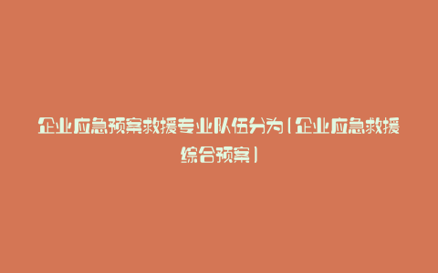 企业应急预案救援专业队伍分为(企业应急救援综合预案)