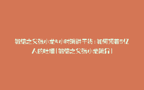 微信之父张小龙4小时演讲干货:如何顶着5亿人的吐槽(微信之父张小龙简介)