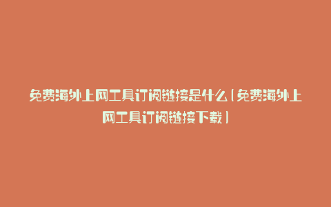 免费海外上网工具订阅链接是什么(免费海外上网工具订阅链接下载)