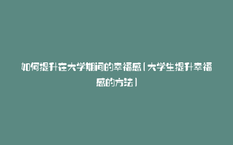 如何提升在大学期间的幸福感(大学生提升幸福感的方法)