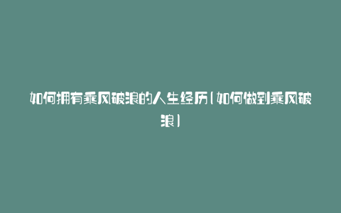 如何拥有乘风破浪的人生经历(如何做到乘风破浪)