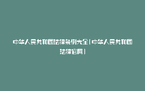 中华人民共和国法律条例大全(中华人民共和国法律官网)