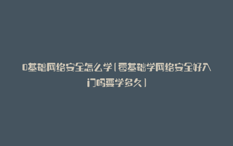 0基础网络安全怎么学(零基础学网络安全好入门吗要学多久)