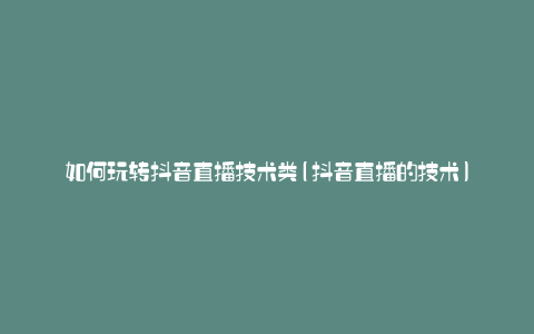 如何玩转抖音直播技术类(抖音直播的技术)