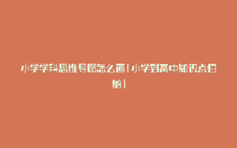 小学学科思维导图怎么画(小学到高中知识点归纳)