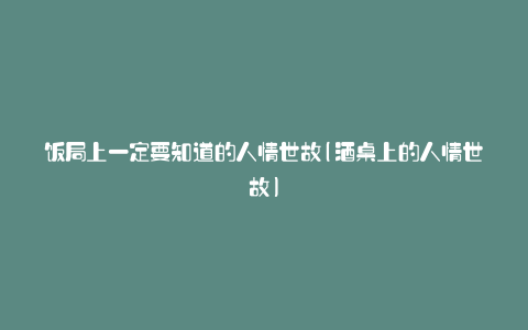 饭局上一定要知道的人情世故(酒桌上的人情世故)