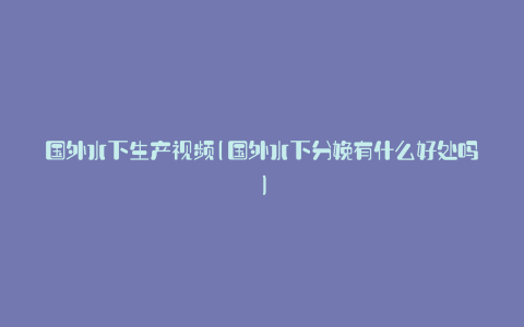 国外水下生产视频(国外水下分娩有什么好处吗)