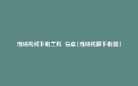 推特视频下载工具 安卓(推特视屏下载器)