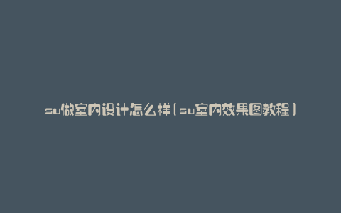 su做室内设计怎么样(su室内效果图教程)